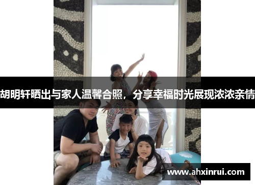 胡明轩晒出与家人温馨合照,分享幸福时光展现浓浓亲情 胡明轩晒出与家人温馨合照,分享幸福时光展现浓浓亲情