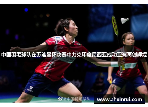 中国羽毛球队在苏迪曼杯决赛中力克印度尼西亚成功卫冕再创辉煌 中国羽毛球队在苏迪曼杯决赛中力克印度尼西亚成功卫冕再创辉煌