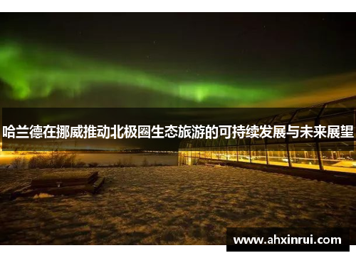 哈兰德在挪威推动北极圈生态旅游的可持续发展与未来展望 哈兰德在挪威推动北极圈生态旅游的可持续发展与未来展望