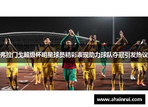 弗拉门戈超级杯明星球员精彩表现助力球队夺冠引发热议 弗拉门戈超级杯明星球员精彩表现助力球队夺冠引发热议