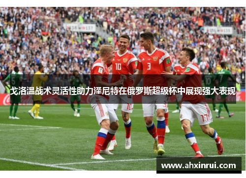 戈洛温战术灵活性助力泽尼特在俄罗斯超级杯中展现强大表现 戈洛温战术灵活性助力泽尼特在俄罗斯超级杯中展现强大表现