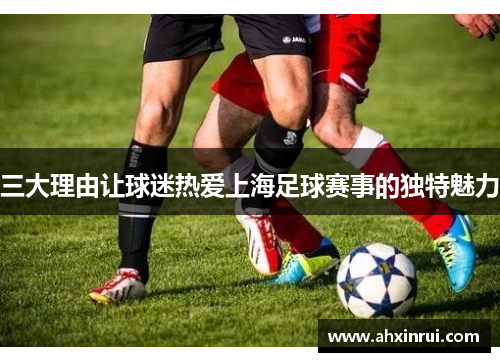 三大理由让球迷热爱上海足球赛事的独特魅力 三大理由让球迷热爱上海足球赛事的独特魅力