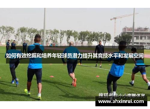 如何有效挖掘和培养年轻球员潜力提升其竞技水平和发展空间 如何有效挖掘和培养年轻球员潜力提升其竞技水平和发展空间