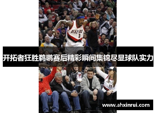 开拓者狂胜鹈鹕赛后精彩瞬间集锦尽显球队实力