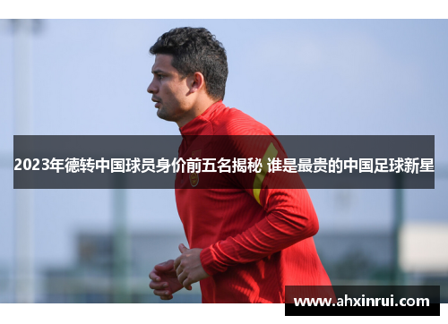 2023年德转中国球员身价前五名揭秘 谁是最贵的中国足球新星 2023年德转中国球员身价前五名揭秘 谁是最贵的中国足球新星