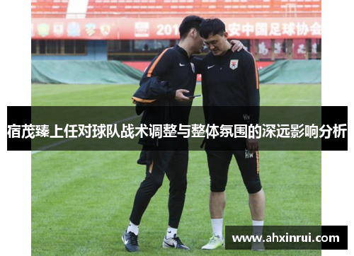 宿茂臻上任对球队战术调整与整体氛围的深远影响分析 宿茂臻上任对球队战术调整与整体氛围的深远影响分析