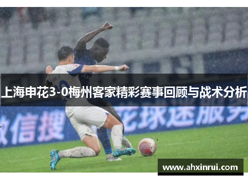 上海申花3-0梅州客家精彩赛事回顾与战术分析 上海申花3-0梅州客家精彩赛事回顾与战术分析