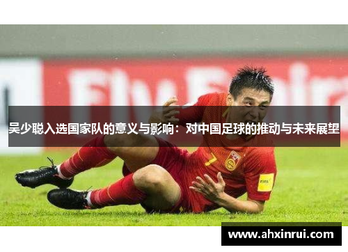 吴少聪入选国家队的意义与影响:对中国足球的推动与未来展望 吴少聪入选国家队的意义与影响:对中国足球的推动与未来展望