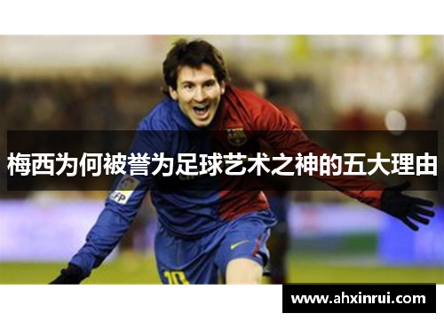梅西为何被誉为足球艺术之神的五大理由 梅西为何被誉为足球艺术之神的五大理由