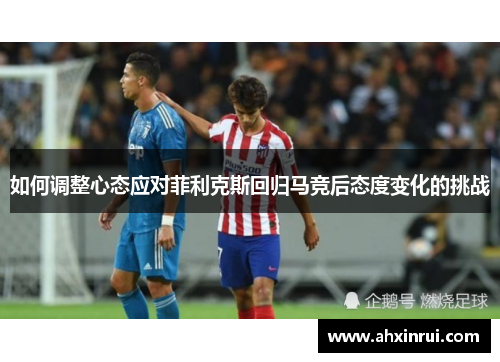 如何调整心态应对菲利克斯回归马竞后态度变化的挑战 如何调整心态应对菲利克斯回归马竞后态度变化的挑战