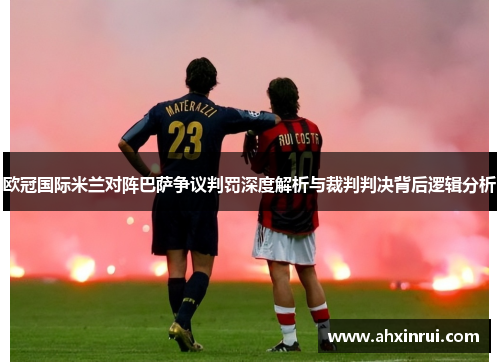 欧冠国际米兰对阵巴萨争议判罚深度解析与裁判判决背后逻辑分析 欧冠国际米兰对阵巴萨争议判罚深度解析与裁判判决背后逻辑分析