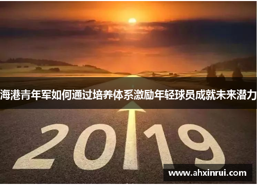 海港青年军如何通过培养体系激励年轻球员成就未来潜力 海港青年军如何通过培养体系激励年轻球员成就未来潜力