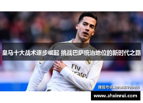 皇马十大战术逐步崛起 挑战巴萨统治地位的新时代之路 皇马十大战术逐步崛起 挑战巴萨统治地位的新时代之路