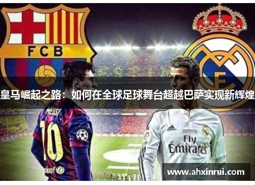 皇马崛起之路:如何在全球足球舞台超越巴萨实现新辉煌 皇马崛起之路:如何在全球足球舞台超越巴萨实现新辉煌