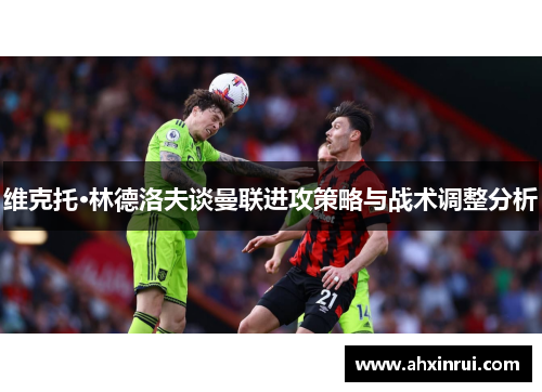 维克托·林德洛夫谈曼联进攻策略与战术调整分析 维克托·林德洛夫谈曼联进攻策略与战术调整分析