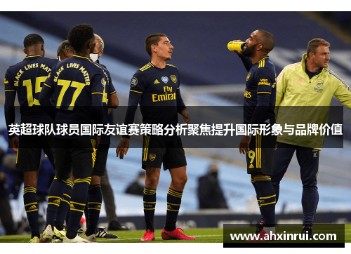 英超球队球员国际友谊赛策略分析聚焦提升国际形象与品牌价值