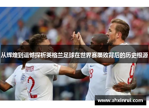 从辉煌到遗憾探析英格兰足球在世界赛屡败背后的历史根源
