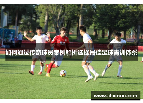 如何通过传奇球员案例解析选择最佳足球青训体系