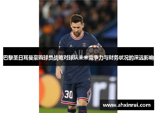 巴黎圣日耳曼豪购球员战略对球队未来竞争力与财务状况的深远影响
